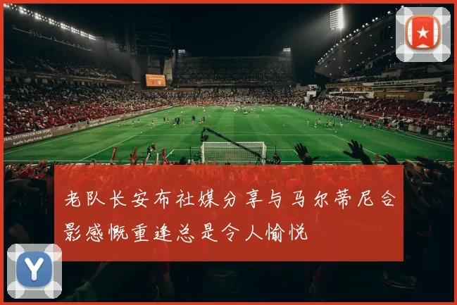 老队长安布社媒分享与马尔蒂尼合影感慨重逢总是令人愉悦
