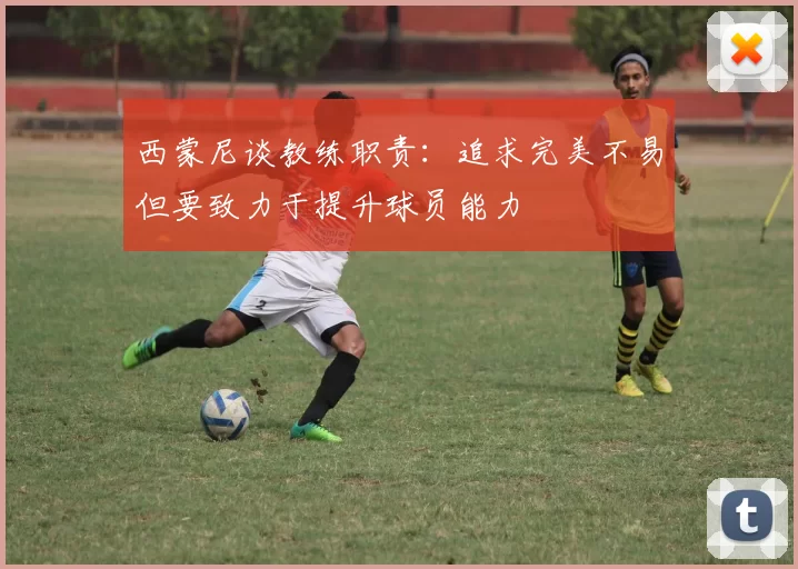 西蒙尼谈教练职责：追求完美不易但要致力于提升球员能力