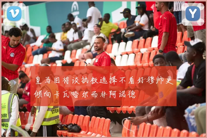 皇马旧将谈执教选择不看好穆帅更倾向卡瓦哈尔而非阿诺德