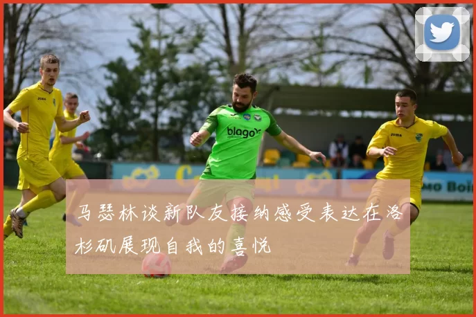 马瑟林谈新队友接纳感受表达在洛杉矶展现自我的喜悦