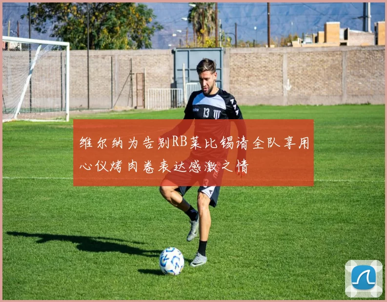 维尔纳为告别RB莱比锡请全队享用心仪烤肉卷表达感激之情