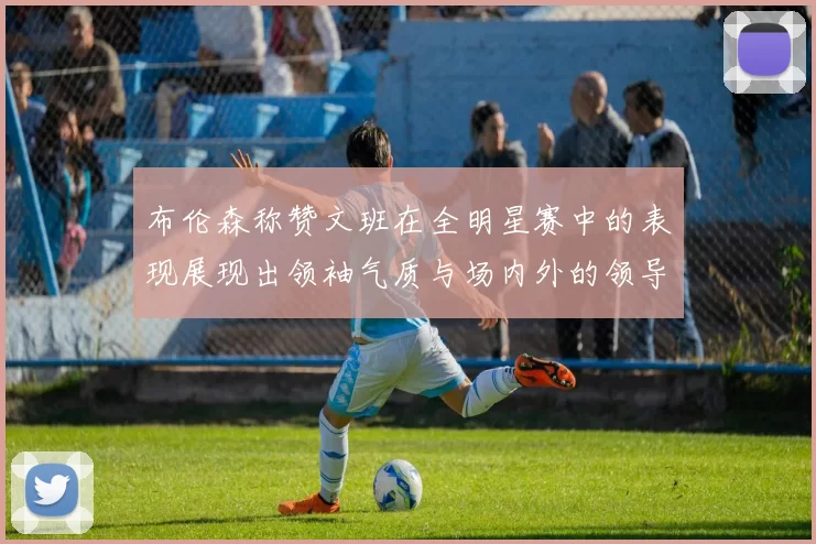 布伦森称赞文班在全明星赛中的表现展现出领袖气质与场内外的领导力