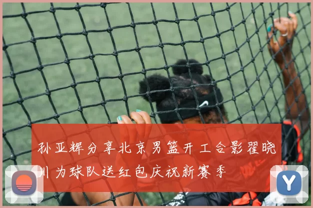 孙亚辉分享北京男篮开工合影翟晓川为球队送红包庆祝新赛季
