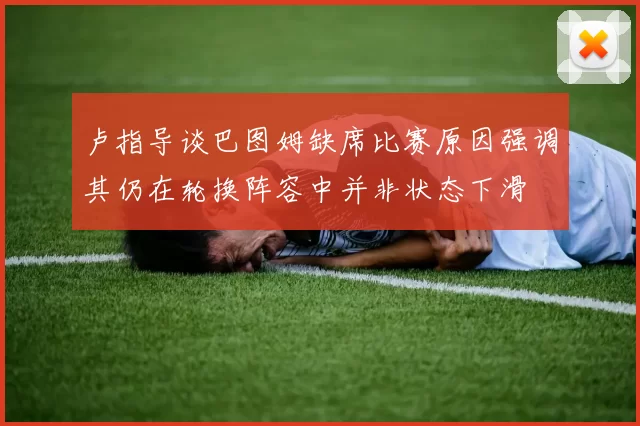 卢指导谈巴图姆缺席比赛原因强调其仍在轮换阵容中并非状态下滑