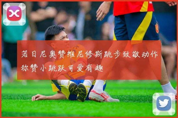 若日尼奥赞维尼修斯跳步致敬动作称赞小跳跃可爱有趣