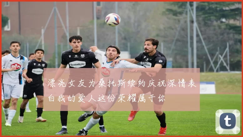 漂亮女友为桑托斯续约庆祝深情表白我的爱人这份荣耀属于你