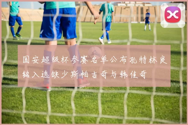 国安超级杯参赛名单公布孔特林良铭入选缺少斯帕吉奇与韩佳奇