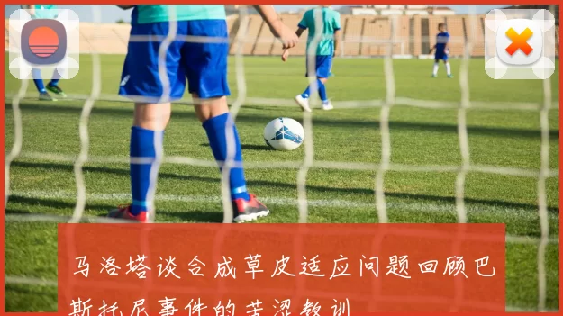 马洛塔谈合成草皮适应问题回顾巴斯托尼事件的苦涩教训