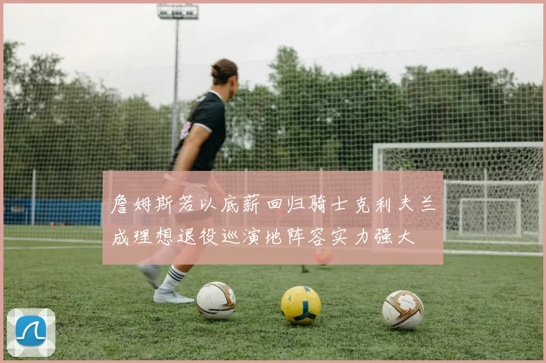 詹姆斯若以底薪回归骑士克利夫兰成理想退役巡演地阵容实力强大