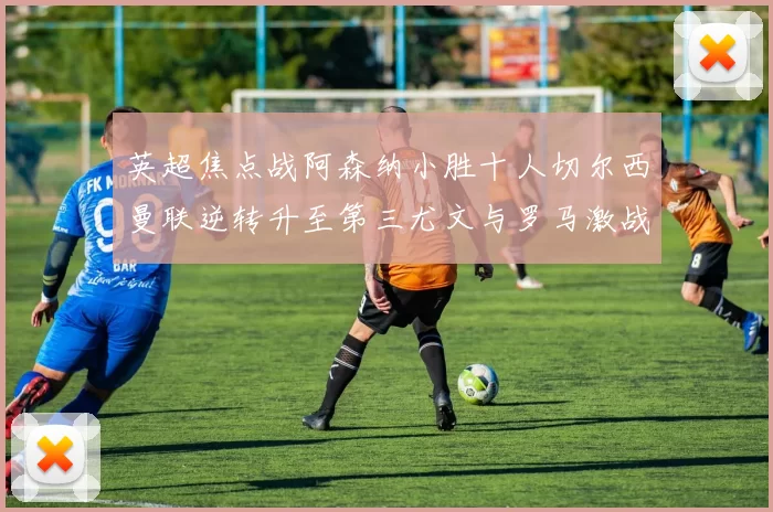 英超焦点战阿森纳小胜十人切尔西曼联逆转升至第三尤文与罗马激战平局