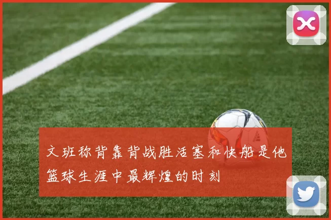文班称背靠背战胜活塞和快船是他篮球生涯中最辉煌的时刻