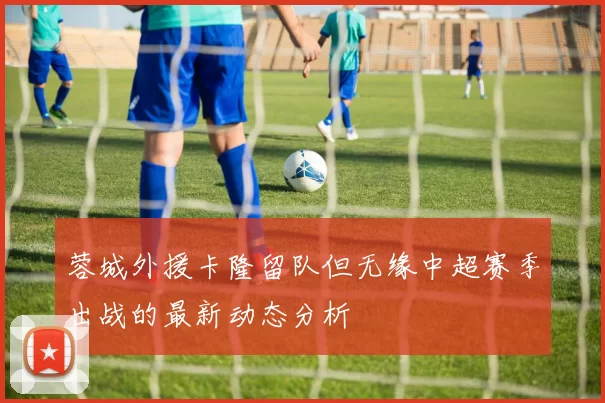 蓉城外援卡隆留队但无缘中超赛季出战的最新动态分析