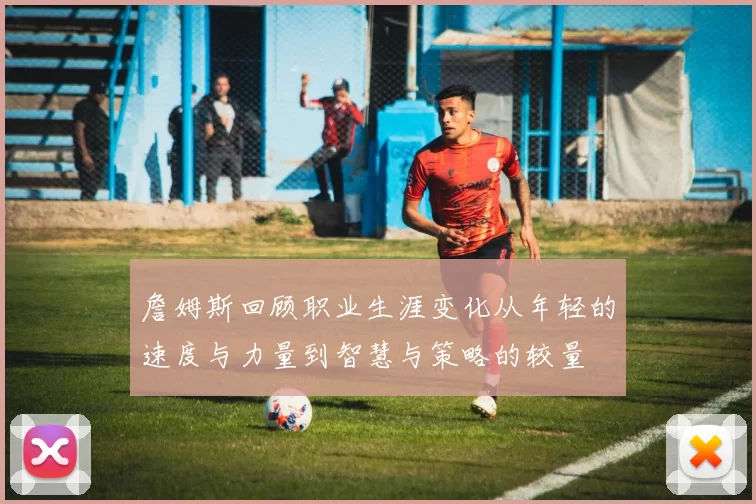 詹姆斯回顾职业生涯变化从年轻的速度与力量到智慧与策略的较量