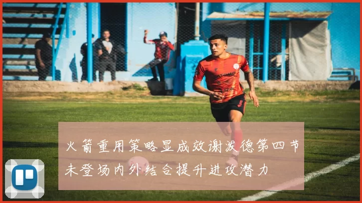 火箭重用策略显成效谢泼德第四节未登场内外结合提升进攻潜力