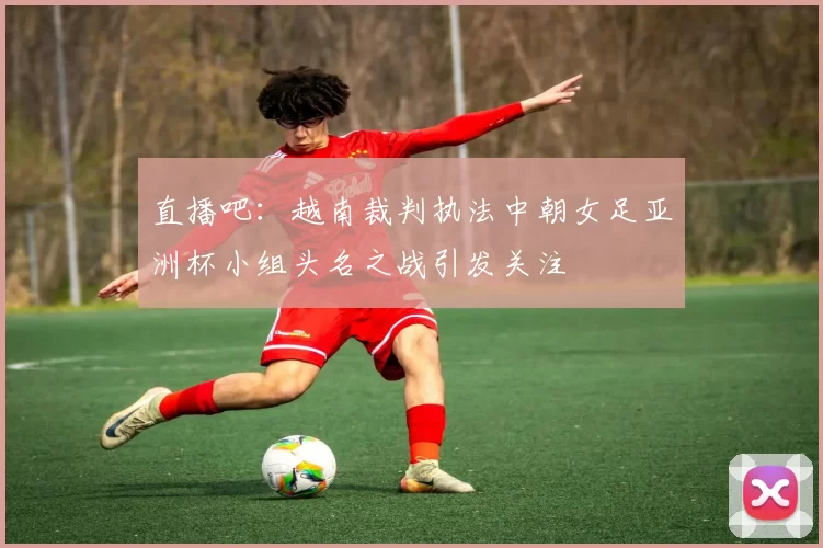 直播吧：越南裁判执法中朝女足亚洲杯小组头名之战引发关注