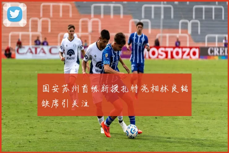 国安苏州首练新援孔特亮相林良铭缺席引关注