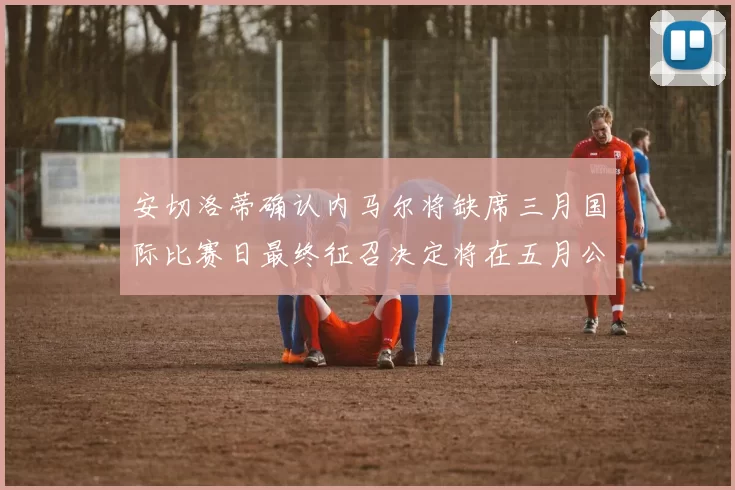 安切洛蒂确认内马尔将缺席三月国际比赛日最终征召决定将在五月公布