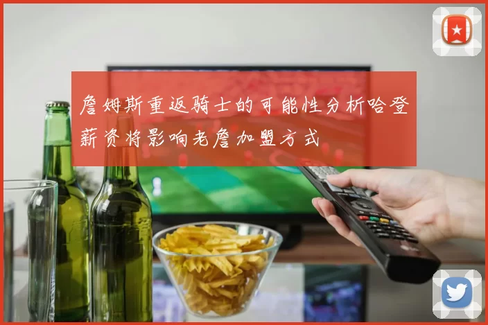 詹姆斯重返骑士的可能性分析哈登薪资将影响老詹加盟方式
