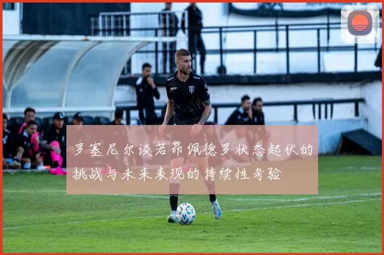 罗塞尼尔谈若昂佩德罗状态起伏的挑战与未来表现的持续性考验