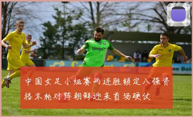 中国女足小组赛两连胜锁定八强资格末轮对阵朝鲜迎来首场硬仗