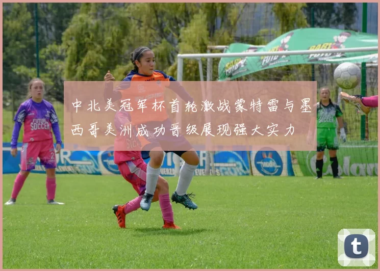 中北美冠军杯首轮激战蒙特雷与墨西哥美洲成功晋级展现强大实力