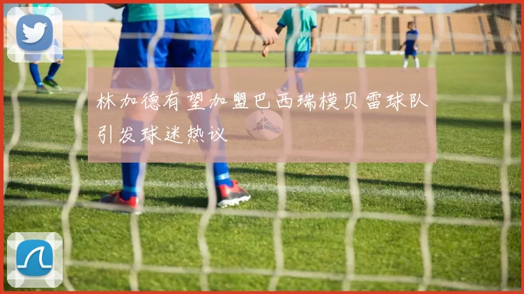 林加德有望加盟巴西瑞模贝雷球队引发球迷热议