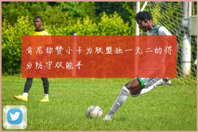 肯尼称赞小卡为联盟独一无二的得分防守双能手