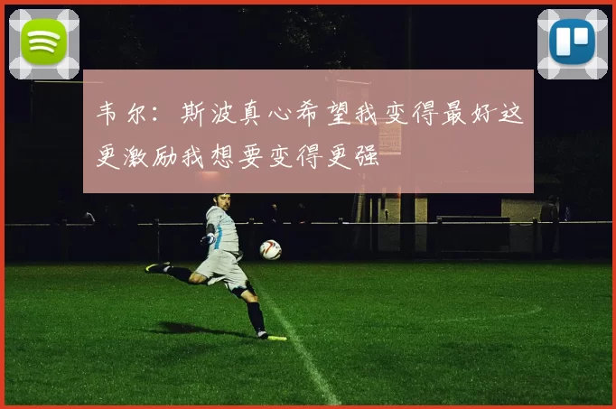 韦尔：斯波真心希望我变得最好这更激励我想要变得更强