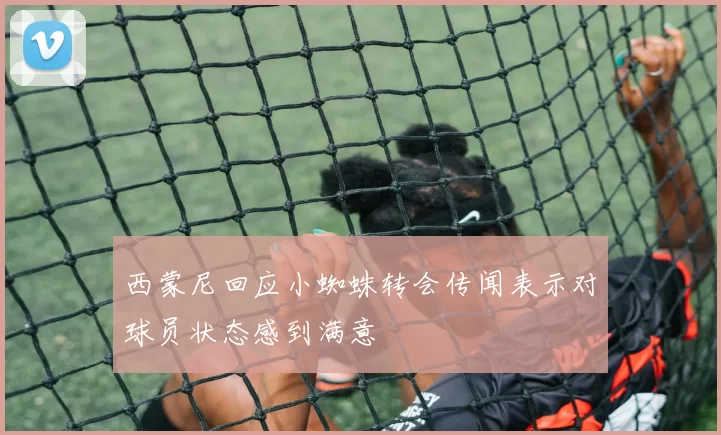 西蒙尼回应小蜘蛛转会传闻表示对球员状态感到满意