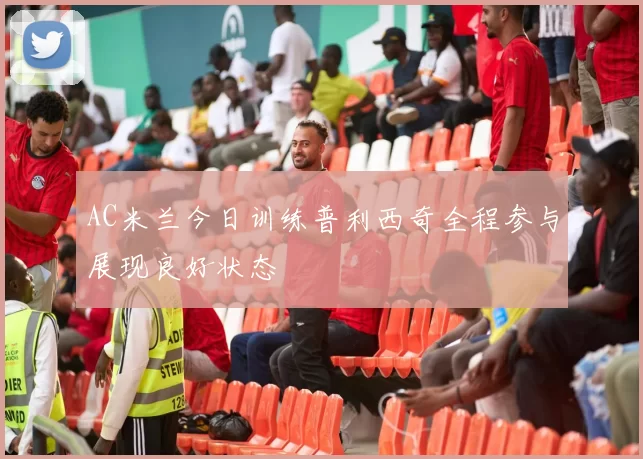 AC米兰今日训练普利西奇全程参与展现良好状态