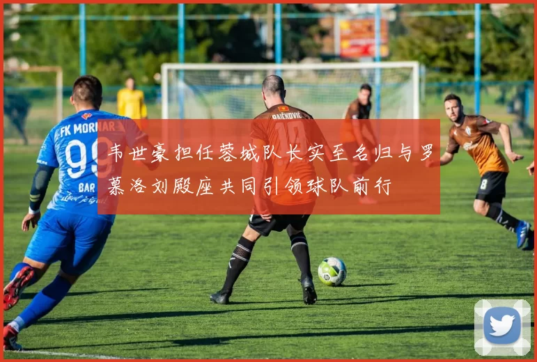 韦世豪担任蓉城队长实至名归与罗慕洛刘殿座共同引领球队前行